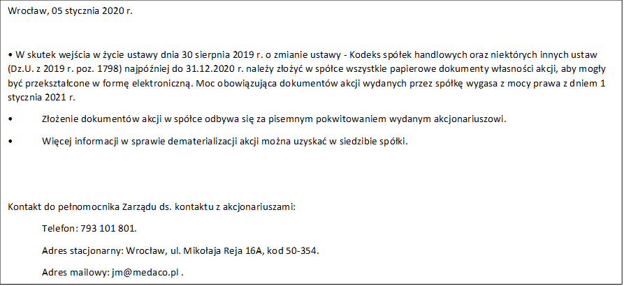 Wrocaw, 05 stycznia 2020 r.

 W skutek wejcia w ycie ustawy dnia 30 sierpnia 2019 r. o zmianie ustawy - Kodeks spek handlowych oraz niektrych innych ustaw (Dz.U. z 2019 r. poz. 1798) najpniej do 31.12.2020 r. naley zoy w spce wszystkie papierowe dokumenty wasnoci akcji, aby mogy by przeksztacone w form elektroniczn. Moc obowizujca dokumentw akcji wydanych przez spk wygasa z mocy prawa z dniem 1 stycznia 2021 r.
	Zoenie dokumentw akcji w spce odbywa si za pisemnym pokwitowaniem wydanym akcjonariuszowi.
	Wicej informacji w sprawie dematerializacji akcji mona uzyska w siedzibie spki.


Kontakt do penomocnika Zarzdu ds. kontaktu z akcjonariuszami:
Telefon: 793 101 801.
Adres stacjonarny: Wrocaw, ul. Mikoaja Reja 16A, kod 50-354.
Adres mailowy: jm@medaco.pl .

